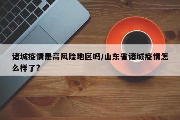 诸城疫情是高风险地区吗/山东省诸城疫情怎么样了?